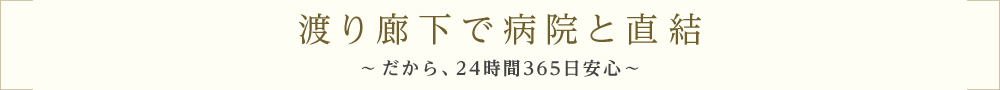 渡り廊下で病院と直結～だから、24時間365日安心～