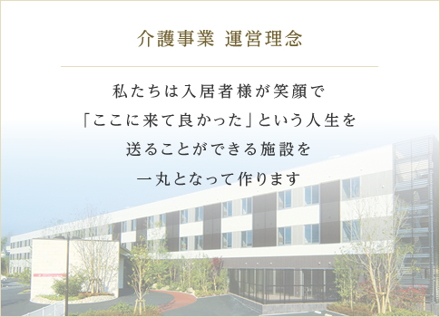 介護事業 運営理念 私たちは入居者様が笑顔で「ここに来て良かった」という人生を送ることができる施設を一丸となって作ります