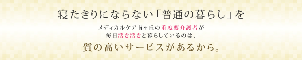 寝たきりにならない「普通の暮らし」をメディカルケア南ヶ丘の重度要介護者が毎日活き活きと暮らしているのは、質の高いサービスがあるから。